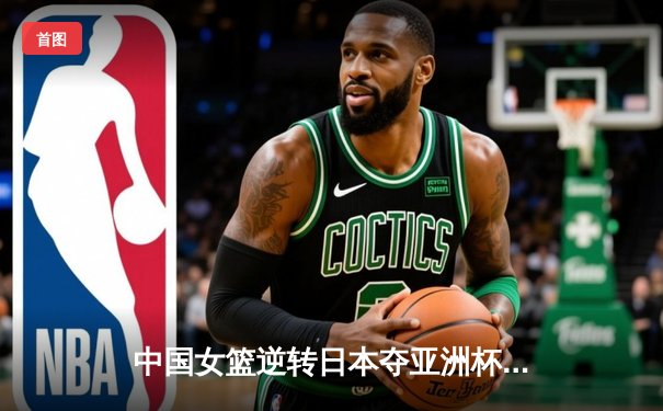 中国女篮逆转日本夺亚洲杯冠军，韩旭独砍26分荣膺MVP