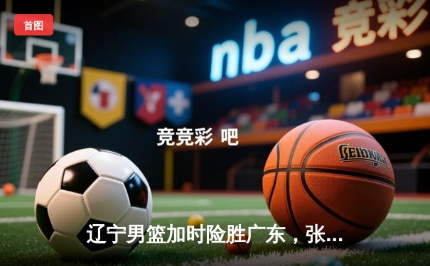 辽宁男篮加时险胜广东，张镇麟35分创生涯新高