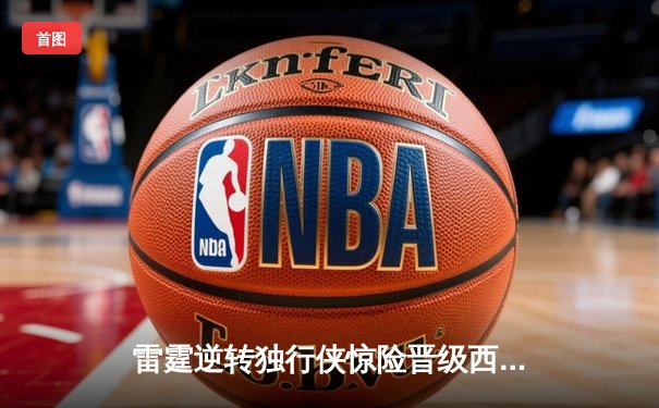 雷霆逆转独行侠惊险晋级西部决赛，亚历山大末节狂砍15分率队翻盘
